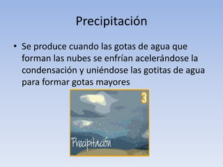 Precipitación
• Se produce cuando las gotas de agua que
  forman las nubes se enfrían acelerándose la
  condensación y uniéndose las gotitas de agua
  para formar gotas mayores
 