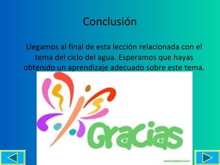 Conclusión
 Llegamos al final de esta lección relacionada con el
    tema del ciclo del agua. Esperamos que hayas
obtenido un aprendizaje adecuado sobre este tema.




                                              16
 