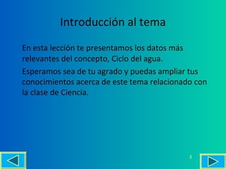 Introducción al tema
En esta lección te presentamos los datos más
relevantes del concepto, Ciclo del agua.
Esperamos sea de tu agrado y puedas ampliar tus
conocimientos acerca de este tema relacionado con
la clase de Ciencia.




                                            3
 