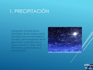 1. PRECIPITACIÓN



Transporte a través de la
atmósfera de las nubes hacia
el interior con un movimiento
circular, como resultado de la
gravedad, y perdida de su
agua cae en la tierra. Este
fenómeno se llama lluvia o
precipitación.
 