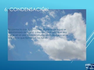 6. CONDENSACIÓN



 En contacto con la atmósfera el vapor de agua se
 transformará de nuevo a líquido, de modo que sea
 visible en el aire. Estas acumulaciones de agua en el
 aire son lo que llamamos las nubes.
 