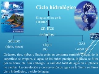 Ciclo hidrológico
                         El agua existe en la
                         TIERRA

                            en tres
                           estados:
   SÓLIDO
                              LÍQUI                       GAS
 (hielo, nieve)
                              DO                       (vapor de
                                                         agua)
Océanos, ríos, nubes y lluvia están en constante cambio: el agua de la
superficie se evapora, el agua de las nubes precipita, la lluvia se filtra
por la tierra, etc. Sin embargo, la cantidad total de agua en el planeta
no cambia. La circulación y conservación de agua en la Tierra se llama
ciclo hidrológico, o ciclo del agua.
 