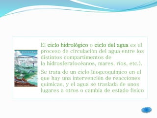 El ciclo hidrológico o ciclo del agua es el 
proceso de circulación del agua entre los 
distintos compartimentos de 
la hidrosfera(océanos, mares, ríos, etc.). 
Se trata de un ciclo biogeoquímico en el 
que hay una intervención de reacciones 
químicas, y el agua se traslada de unos 
lugares a otros o cambia de estado físico 
 