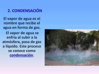 2. CONDENSACIÓN
El vapor de agua es el
nombre que recibe el
agua en forma de gas.
El vapor de agua se
enfría al subir a la
atmósfera, pasa de gas
a líquido. Este proceso
se conoce como
condensación.