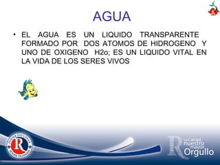 • EL AGUA ES UN LIQUIDO TRANSPARENTE
FORMADO POR DOS ATOMOS DE HIDROGENO Y
UNO DE OXIGENO H2o; ES UN LIQUIDO VITAL EN
LA VIDA DE LOS SERES VIVOS
AGUA
 