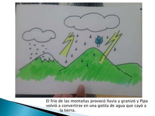 El frío de las montañas provocó lluvia y granizó y Pipa
volvió a convertirse en una gotita de agua que cayó a
la tierra.
 
