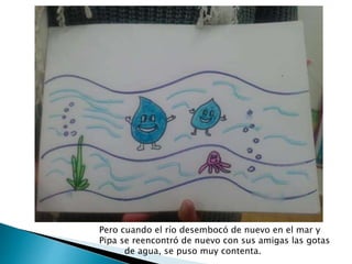 Pero cuando el río desembocó de nuevo en el mar y
Pipa se reencontró de nuevo con sus amigas las gotas
de agua, se puso muy contenta.
 
