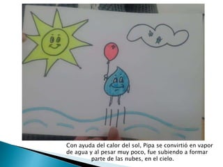 Con ayuda del calor del sol, Pipa se convirtió en vapor
de agua y al pesar muy poco, fue subiendo a formar
parte de las nubes, en el cielo.
 