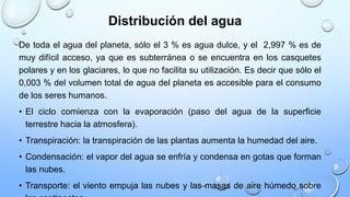 Distribución del agua
De toda el agua del planeta, sólo el 3 % es agua dulce, y el 2,997 % es de
muy difícil acceso, ya que es subterránea o se encuentra en los casquetes
polares y en los glaciares, lo que no facilita su utilización. Es decir que sólo el
0,003 % del volumen total de agua del planeta es accesible para el consumo
de los seres humanos.
• El ciclo comienza con la evaporación (paso del agua de la superficie
terrestre hacia la atmosfera).
• Transpiración: la transpiración de las plantas aumenta la humedad del aire.
• Condensación: el vapor del agua se enfría y condensa en gotas que forman
las nubes.
• Transporte: el viento empuja las nubes y las masas de aire húmedo sobre
 