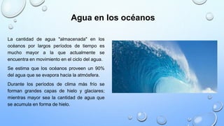 Agua en los océanos
La cantidad de agua "almacenada" en los
océanos por largos períodos de tiempo es
mucho mayor a la que actualmente se
encuentra en movimiento en el ciclo del agua.
Se estima que los océanos proveen un 90%
del agua que se evapora hacia la atmósfera.
Durante los períodos de clima más frío se
forman grandes capas de hielo y glaciares;
mientras mayor sea la cantidad de agua que
se acumula en forma de hielo.
 