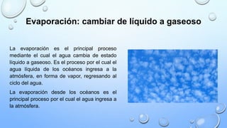 Evaporación: cambiar de líquido a gaseoso
La evaporación es el principal proceso
mediante el cual el agua cambia de estado
líquido a gaseoso. Es el proceso por el cual el
agua líquida de los océanos ingresa a la
atmósfera, en forma de vapor, regresando al
ciclo del agua.
La evaporación desde los océanos es el
principal proceso por el cual el agua ingresa a
la atmósfera.
 