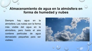 Almacenamiento de agua en la atmósfera en
forma de humedad y nubes
Siempre hay agua en la
atmósfera. Las nubes son la forma
más visible del agua en la
atmósfera, pero hasta el aire
contiene partículas de agua
demasiado pequeñas para ser
visibles.
 