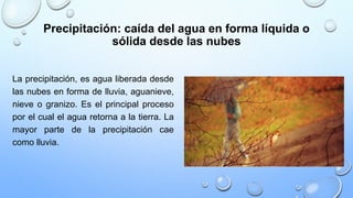 Precipitación: caída del agua en forma líquida o
sólida desde las nubes
La precipitación, es agua liberada desde
las nubes en forma de lluvia, aguanieve,
nieve o granizo. Es el principal proceso
por el cual el agua retorna a la tierra. La
mayor parte de la precipitación cae
como lluvia.
 