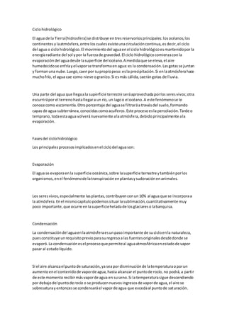 Ciclohidrológico
El agua de la Tierra(hidrosfera) se distribuye entresreservoriosprincipales:losocéanos,los
continentesylaatmósfera,entre loscualesexisteunacirculacióncontinua,esdecir,el ciclo
del agua o ciclohidrológico.El movimientodel aguaenel ciclohidrológicoesmantenidoporla
energíaradiante del sol ypor la fuerzade gravedad.El ciclo hidrológicocomienzaconla
evaporacióndel aguadesde lasuperficie del océano.A medidaque se eleva,el aire
humedecidose enfríayel vaporse transformaen agua:es la condensación.Lasgotasse juntan
y formanuna nube.Luego,caenpor supropiopeso:esla precipitación.Si enlaatmósferahace
muchofrío, el agua cae como nieve ogranizo.Si esmás cálida,caerángotas de lluvia.
Una parte del agua que llegaala superficie terrestre seráaprovechadaporlosseresvivos;otra
escurrirápor el terrenohastallegara un río, un lagoo el océano.A este fenómenose le
conoce como escorrentía.Otroporcentaje del aguase filtraráa travésdel suelo,formando
capas de agua subterránea,conocidascomoacuíferos.Este procesoesla percolación.Tarde o
temprano,todaestaagua volveránuevamente alaatmósfera,debidoprincipalmente ala
evaporación.
Fasesdel ciclohidrológico
Los principalesprocesosimplicadosenel ciclodel aguason:
Evaporación
El agua se evaporaenla superficie oceánica,sobre lasuperficie terrestre ytambiénporlos
organismos,enel fenómenode latranspiraciónenplantasysudoraciónenanimales.
Los seresvivos,especialmente lasplantas,contribuyenconun10% al agua que se incorporaa
la atmósfera.Enel mismocapítulopodemossituarlasublimación,cuantitativamente muy
poco importante,que ocurre enlasuperficieheladade losglaciaresolabanquisa.
Condensación
La condensacióndel aguaenlaatmósferaesunpaso importante de sucicloenla naturaleza,
puesconstituye unrequisitoprevioparasuregresoa las fuentesoriginalesdesdedonde se
evaporó.La condensaciónesel procesoque permiteal aguaatmosféricaenestadode vapor
pasar al estadolíquido.
Si el aire alcanzael puntode saturación,ya seapor disminuciónde latemperaturaoporun
aumentoenel contenidode vaporde agua,hasta alcanzar el puntode rocío, no podrá,a partir
de este momentorecibirmásvaporde agua en suseno.Si la temperaturasigue descendiendo
por debajodel puntode rocío o se producennuevosingresosde vaporde agua,el aire se
sobresaturayentoncesse condensaráel vaporde agua que excedaal puntode saturación.
 