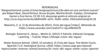 REFERENCIAS
"Biogeochemical cycles (Ciclos biogeoquímicos)(Se abre en una ventana nueva)"
por Robert Bear, David Rintoul, Bruce Snyder, Martha Smith-Caldas, Christopher
Herren y Eva Horne, CC BY 4.0; descarga gratis el artículo original en
http://cnx.org/contents/db89c8f8-a27c-4685-ad2a-19d11a2a7e2e@24.18
Maesrtro, C. d. (2 de diciembre de 2014). Ciclo del agua [Video]. Obtenido de
https://www.youtube.com/watch?v=Qyvd4b1QV7E
Biología: Solomon E., Berg L., Martin D. (2013) 9ª Edición. Editorial Cengage
Learning. - Fuente: https://bilogía /ciclo-del-agua/
Water Science School. (2019, 12 octubre). El Ciclo del Agua, The Water Cycle,
Spanish | U.S. Geological Survey. USGS. https://www.usgs.gov/special-
topics/water-science-school/science/el-ciclo-del-agua-water-cycle-spanish
 