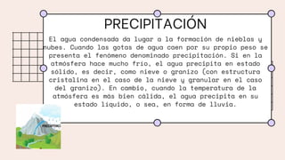 PRECIPITACIÓN
El agua condensada da lugar a la formación de nieblas y
nubes. Cuando las gotas de agua caen por su propio peso se
presenta el fenómeno denominado precipitación. Si en la
atmósfera hace mucho frío, el agua precipita en estado
sólido, es decir, como nieve o granizo (con estructura
cristalina en el caso de la nieve y granular en el caso
del granizo). En cambio, cuando la temperatura de la
atmósfera es más bien cálida, el agua precipita en su
estado líquido, o sea, en forma de lluvia.
 