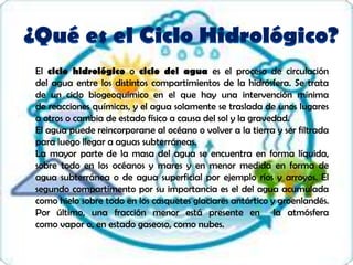 El ciclo hidrológico o ciclo del agua es el proceso de circulación
del agua entre los distintos compartimientos de la hidrósfera. Se trata
de un ciclo biogeoquímico en el que hay una intervención mínima
de reacciones químicas, y el agua solamente se traslada de unos lugares
a otros o cambia de estado físico a causa del sol y la gravedad.
El agua puede reincorporarse al océano o volver a la tierra y ser filtrada
para luego llegar a aguas subterráneas.
La mayor parte de la masa del agua se encuentra en forma líquida,
sobre todo en los océanos y mares y en menor medida en forma de
agua subterránea o de agua superficial por ejemplo ríos y arroyos. El
segundo compartimento por su importancia es el del agua acumulada
como hielo sobre todo en los casquetes glaciares antártico y groenlandés.
Por último, una fracción menor está presente en la atmósfera
como vapor o, en estado gaseoso, como nubes.
 