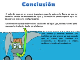 -El ciclo del agua es un proceso importante para la vida en la Tierra, ya que su
desarrollo permite la renovación del agua y su circulación permite que el agua no
desaparezca o se agote en algunas zonas.

-En el ciclo del agua se desarrollan los tres estados del agua (gas, liquido y solido) para
mantener la circulación de ella por el planeta.


                                              -Las plantas y animales también son
                                              partícipes de este proceso ya que, después
                                              que la utilizan para satisfacer sus
                                              necesidades, la devuelven al medio
                                              ambiente a través del metabolismo.
 