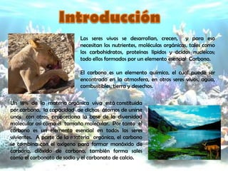 Los seres vivos se desarrollan, crecen, y para eso
                            necesitan los nutrientes, moléculas orgánicas, tales como
                            los carbohidratos, proteínas lípidos y ácidos nucleícos;
                            todo ellos formados por un elemento esencial: Carbono.

                            El carbono es un elemento químico, el cual puede ser
                            encontrado en la atmosfera, en otros seres vivos, agua,
                            combustibles, tierra y desechos.

Un 18% de la materia orgánica viva está constituida
por carbono, la capacidad de dichos átomos de unirse
unos con otros, proporciona la base de la diversidad
molecular así como el tamaño molecular. Por tanto el
carbono es un elemento esencial en todos los seres
vivientes. A parte de la materia orgánica, el carbono
se combina con el oxígeno para formar monóxido de
carbono, dióxido de carbono, también forma sales
como el carbonato de sodio y el carbonato de calcio.
 