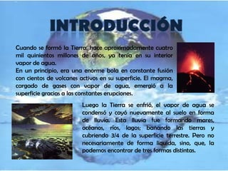 Cuando se formó la Tierra, hace aproximadamente cuatro
mil quinientos millones de años, ya tenía en su interior
vapor de agua.
En un principio, era una enorme bola en constante fusión
con cientos de volcanes activos en su superficie. El magma,
cargado de gases con vapor de agua, emergió a la
superficie gracias a las constantes erupciones.
                        Luego la Tierra se enfrió, el vapor de agua se
                        condensó y cayó nuevamente al suelo en forma
                        de lluvia. Esta lluvia fue formando mares,
                        océanos, ríos, lagos; bañando las tierras y
                        cubriendo 3/4 de la superficie terrestre. Pero no
                        necesariamente de forma líquida, sino, que, la
                        podemos encontrar de tres formas distintas.
 