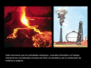 Cabe mencionar que las actividades volcánicas , incendios forestales y el trabajo
industrial son considerados emisores de CO2 a la atmósfera, por la combustión de
materias y oxigeno.
 