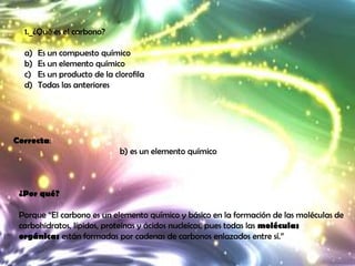 1._¿Qué es el carbono?

  a)   Es un compuesto químico
  b)   Es un elemento químico
  c)   Es un producto de la clorofila
  d)   Todas las anteriores




Correcta:
                              b) es un elemento químico



 ¿Por qué?

 Porque “El carbono es un elemento químico y básico en la formación de las moléculas de
 carbohidratos, lípidos, proteínas y ácidos nucleícos, pues todas las moléculas
 orgánicas están formadas por cadenas de carbonos enlazados entre sí.”
 