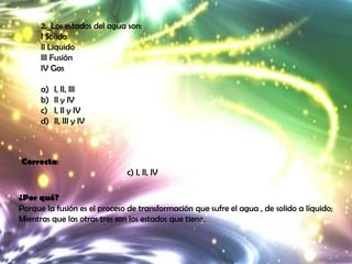 2._Los estados del agua son:
      I Solido
      II Liquido
      III Fusión
      IV Gas

      a)   I, II, III
      b)   II y IV
      c)   I, II y IV
      d)   II, III y IV



Correcta:
                              c) I, II, IV

¿Por qué?
Porque la fusión es el proceso de transformación que sufre el agua , de solido a líquido;
Mientras que las otras tres son los estados que tiene.
 
