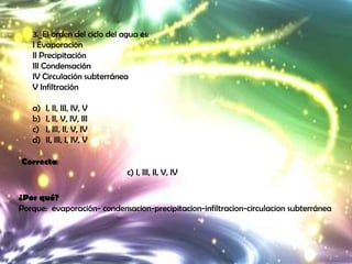 3._El orden del ciclo del agua es:
   I Evaporación
   II Precipitación
   III Condensación
   IV Circulación subterránea
   V Infiltración

   a)   I, II, III, IV, V
   b)   I, II, V, IV, III
   c)   I, III, II, V, IV
   d)   II, III, I, IV, V

Correcta:
                              c) I, III, II, V, IV

¿Por qué?
Porque: evaporación- condensacion-precipitacion-infiltracion-circulacion subterránea
 