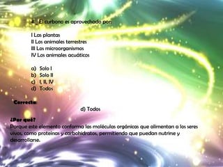 4._ El carbono es aprovechado por:

        I Las plantas
        II Los animales terrestres
        III Los microorganismos
        IV Los animales acuáticos

        a)   Solo I
        b)   Solo II
        c)   I, II, IV
        d)   Todos

 Correcta:
                              d) Todos
¿Por qué?
Porque este elemento conforma las moléculas orgánicas que alimentan a los seres
vivos, como proteínas y carbohidratos, permitiendo que puedan nutrirse y
desarrollarse.
 
