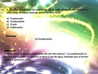 5._ ¿Cuál es el fenómeno que se produce por las bajas temperaturas, mientras se
  eleva el gas de agua, haciendo que se forme la nube?

  a)   Evaporación
  b)   Condensación
  c)   Fusión
  d)   Sublimación


 Correcta:
                              b) Condensación



¿Por qué?
Porque , como se dijo en la explicación del ciclo del carbono: “ La condensación se
produce por las bajas T°, mientras se eleva el gas de agua, haciendo que se formen
gotitas y aparezcan nubes.
 