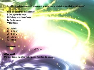 7._ ¿De donde proviene el agua que se evapora y participa en el ciclo del agua?

   I De los desechos metabólicos
   II Del agua del mar
   III Del agua subterránea
   IV De la nieve
   V Del hielo

   a)   Solo II
   b)   II, IV, V
   c)   II, III, V
   d)   I, II, V
   e)   Todas

 Correcta:
                              e) Todas

¿Por qué?
Porque todas las alternativas son fuentes de agua
 