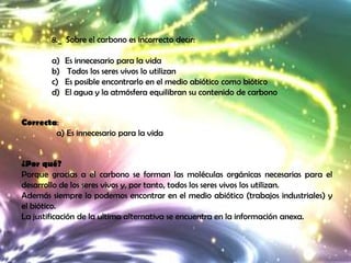 8._ Sobre el carbono es incorrecto decir:

        a)   Es innecesario para la vida
        b)   Todos los seres vivos lo utilizan
        c)   Es posible encontrarlo en el medio abiótico como biótico
        d)   El agua y la atmósfera equilibran su contenido de carbono


Correcta:
        a) Es innecesario para la vida


¿Por qué?
Porque gracias a el carbono se forman las moléculas orgánicas necesarias para el
desarrollo de los seres vivos y, por tanto, todos los seres vivos los utilizan.
Además siempre lo podemos encontrar en el medio abiótico (trabajos industriales) y
el biótico.
La justificación de la ultima alternativa se encuentra en la información anexa.
 