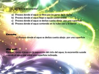 9._ ¿Qué es la escorrentía?

     a)   Proceso donde el agua se filtra por los poros de la tierra
     b)   Proceso donde el agua llega a aguas subterráneas
     c)   Proceso donde el agua se desliza cuesta abajo por una superficie
     d)   Proceso donde el agua contenida en la nube cae a la tierra



Correcta:
        c) Proceso donde el agua se desliza cuesta abajo por una superficie



¿Por qué?
Porque , como dijimos en la exposición del ciclo del agua, la escorrentía sucede
cuando el agua cae sobre una superficie inclinada.
 