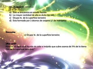 10._ El agua (es correcto):

   a)   Solo se encuentra en estado liquido
   b)   La mayor cantidad de ella es dulce (sin sal)
   c)   Ocupa ¾ de la superficie terrestre
   d)   Esta formada por 2 átomos de oxigeno y 1 de hidrógeno




Correcta:
                    c) Ocupa ¾ de la superficie terrestre


¿Por qué?
Porque “el agua es el líquido sin color e insípido que cubre acerca de 71% de la tierra
(3/4 de la superficie terrestre).”
 