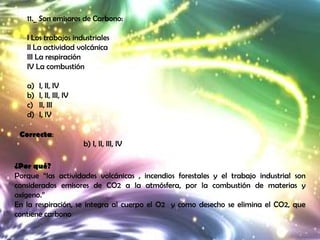 11._ Son emisores de Carbono:

   I Los trabajos industriales
   II La actividad volcánica
   III La respiración
   IV La combustión

   a)   I, II, IV
   b)   I, II, III, IV
   c)   II, III
   d)   I, IV

 Correcta:
                         b) I, II, III, IV

¿Por qué?
Porque “las actividades volcánicas , incendios forestales y el trabajo industrial son
considerados emisores de CO2 a la atmósfera, por la combustión de materias y
oxigeno.”
En la respiración, se integra al cuerpo el O2 y como desecho se elimina el CO2, que
contiene carbono
 