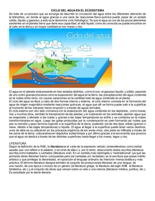 CICLO DEL AGUAEN EL ECOSISTEMA
Se trata de un proceso que se encarga de describir la circulación del agua entre los diferentes elemento de
la hidrosfera, en donde el agua gracias a una serie de reacciones físico-química puede pasar de un estado
sólida, líquido y gaseoso, a esto se le denomina ciclo hidrológico. Ya que el agua es uno de los pocos elementos
existentes en el planeta tierra que tiene esa capacidad, el vital líquido como es conocido se puede encontrar en
el cielo en la tierra y en mayor cantidad en los mares y ríos.
El agua en el planeta está presente en tres estados distintos, como lo son, el gaseoso líquido y sólido, pasando
de uno a otro gracias procesos como la evaporación del agua en la tierra, las precipitaciones del agua contenida
en la nubes entre otros, sin causar variaciones en la cantidad total de agua contenida en el planta.
El ciclo del agua se lleva a cabo de dos formas interna y externa, el ciclo interno consiste en la formación del
agua de origen magmático mediante reacciones químicas, el agua que allí se forma puede salir a la superficie
al momento de los volcanes hacen erupción o a través de aguas termales.
El ciclo externo por otro lado comienza con la evaporación del agua contenida en los depósitos, como mares,
ríos y muchos otros, también la transpiración de las plantas y la sudoración en los animales, aportan agua que
es evaporada y elevada a las nubes y gracias a las bajas temperaturas se enfría y se condensa en la nubes
transformándose en agua. Luego las gotas producidas por la condensación se unen formando así nubes que
pos su tamaño y peso termina cayendo a la superficie de la tierra, pudiendo ser de dos tipos sólida (granizo o
nieve, debido a las bajas temperaturas) o líquida. El agua al llegar a la superficie puede tener varios destinos,
unos de ellos es su utilización en los procesos orgánicos de los seres vivos, otra parte es infiltrada a través de
los poros de la tierra, colocandose en depósitos subterráneos y por último gracias a la escorrentía que provoca
que el agua se desliza a través de las distintas superficies hasta llegar a los mares, lagos y ríos.
LITERATURA
Según la definición de la RAE, la literatura es el «arte de la expresión verbal» (entendiéndose como verbal
aquello que «se refiere a la palabra, o se sirve de ella») y, por lo tanto, abarca tanto textos escritos (literatura
escrita) como hablados o cantados (literatura oral). En un sentido más restringido y 'neotradicional' (ya que las
primeras obras literarias fueron compuestas para ser cantadas y/o recitadas), es la escritura que posee mérito
artístico y que privilegia la literariedad, en oposición al lenguaje ordinario de intención menos estética y más
práctica. El término literatura designa también al conjunto de producciones literarias de una lengua, de
una nación, de una época o incluso de un género (la literatura griega, la literatura del siglo XVIII, la literatura
fantástica, etc.) y al conjunto de obras que versan sobre un arte o una ciencia (literatura médica, jurídica, etc.).
Es estudiada por la teoría literaria.
 