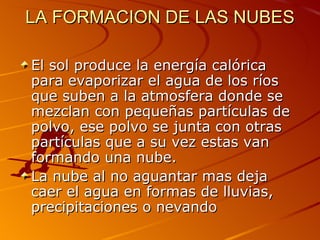 LA FORMACION DE LAS NUBES

El sol produce la energía calórica
para evaporizar el agua de los ríos
que suben a la atmosfera donde se
mezclan con pequeñas partículas de
polvo, ese polvo se junta con otras
partículas que a su vez estas van
formando una nube.
La nube al no aguantar mas deja
caer el agua en formas de lluvias,
precipitaciones o nevando
 