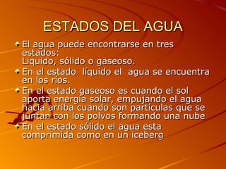 ESTADOS DEL AGUA
El agua puede encontrarse en tres
estados:
Liquido, sólido o gaseoso.
En el estado líquido el agua se encuentra
en los ríos.
En el estado gaseoso es cuando el sol
aporta energía solar, empujando el agua
hacia arriba cuando son partículas que se
juntan con los polvos formando una nube
En el estado sólido el agua esta
comprimida como en un iceberg
 