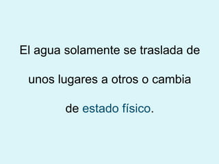 El agua solamente se traslada de
unos lugares a otros o cambia
de estado físico.
 