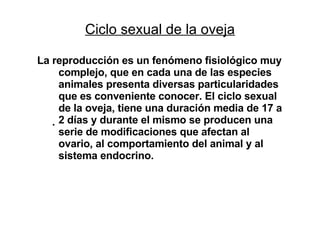 Ciclo sexual de la oveja La reproducción es un fenómeno fisiológico muy complejo, que en cada una de las especies animales presenta diversas particularidades que es conveniente conocer. El ciclo sexual de la oveja, tiene una duración media de 17 a 2 días y durante el mismo se producen una serie de modificaciones que afectan al ovario, al comportamiento del animal y al sistema endocrino. 