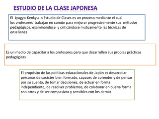 El Jyugyo-Kenkyu o Estudio de Clases es un proceso mediante el cual
los profesores trabajan en común para mejorar progresivamente sus métodos
pedagógicos, examinándose y criticándose mutuamente las técnicas de
enseñanza
Es un medio de capacitar a los profesores para que desarrollen sus propias prácticas
pedagógicas
El propósito de las políticas educacionales de Japón es desarrollar
personas de carácter bien formado, capaces de aprender y de pensar
por su cuenta, de tomar decisiones, de actuar en forma
independiente, de resolver problemas, de colaborar en buena forma
con otros y de ser compasivos y sensibles con los demás
 