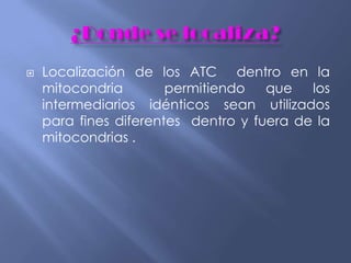  Localización de los ATC dentro en la
mitocondria permitiendo que los
intermediarios idénticos sean utilizados
para fines diferentes dentro y fuera de la
mitocondrias .
 