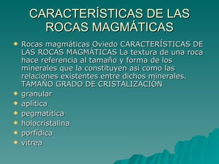 CARACTERÍSTICAS DE LAS ROCAS MAGMÁTICAS Rocas magmáticas Oviedo CARACTERÍSTICAS DE LAS ROCAS MAGMÁTICAS La textura de una roca hace referencia al tamaño y forma de los minerales que la constituyen así como las relaciones existentes entre dichos minerales. TAMAÑO GRADO DE CRISTALIZACIÓN  granular  aplítica  pegmatítica  holocristalina  porfídica  vítrea  