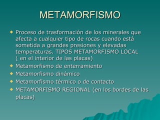 METAMORFISMO Proceso de trasformación de los minerales que afecta a cualquier tipo de rocas cuando está sometida a grandes presiones y elevadas temperaturas. TIPOS METAMORFISMO LOCAL ( en el interior de las placas)  Metamorfismo de enterramiento  Metamorfismo dinámico  Metamorfismo térmico o de contacto  METAMORFISMO REGIONAL (en los bordes de las placas)   