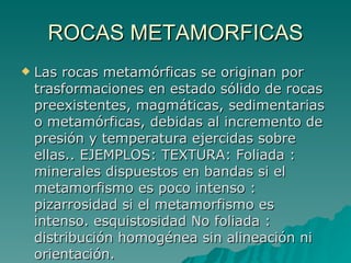 ROCAS METAMORFICAS Las rocas metamórficas se originan por trasformaciones en estado sólido de rocas preexistentes, magmáticas, sedimentarias o metamórficas, debidas al incremento de presión y temperatura ejercidas sobre ellas.. EJEMPLOS: TEXTURA: Foliada : minerales dispuestos en bandas si el metamorfismo es poco intenso : pizarrosidad si el metamorfismo es intenso. esquistosidad No foliada : distribución homogénea sin alineación ni orientación.  