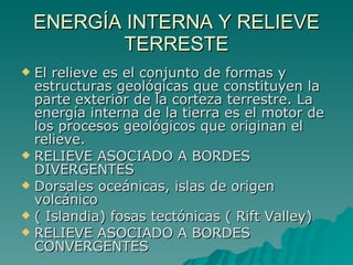 ENERGÍA INTERNA Y RELIEVE TERRESTE El relieve es el conjunto de formas y estructuras geológicas que constituyen la parte exterior de la corteza terrestre. La energía interna de la tierra es el motor de los procesos geológicos que originan el relieve.  RELIEVE ASOCIADO A BORDES DIVERGENTES  Dorsales oceánicas, islas de origen volcánico  ( Islandia) fosas tectónicas ( Rift Valley)  RELIEVE ASOCIADO A BORDES CONVERGENTES  