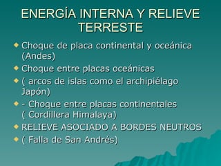 ENERGÍA INTERNA Y RELIEVE TERRESTE Choque de placa continental y oceánica (Andes)  Choque entre placas oceánicas  ( arcos de islas como el archipiélago Japón)  - Choque entre placas continentales ( Cordillera Himalaya)  RELIEVE ASOCIADO A BORDES NEUTROS  ( Falla de San Andrés)  