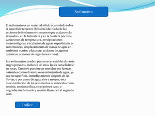 Índice
Sedimento
El sedimento es un material sólido acumulado sobre
la superficie terrestre (litósfera) derivado de las
acciones de fenómenos y procesos que actúan en la
atmósfera, en la hidrosfera y en la biosfera (vientos,
variaciones de temperatura, precipitaciones
meteorológicas, circulación de aguas superficiales o
subterráneas, desplazamiento de masas de agua en
ambiente marino o lacustre, acciones de agentes
químicos, acciones de organismos vivos).
Los sedimentos pueden permanecer estables durante
largos períodos, millones de años, hasta consolidarse
en rocas. También pueden ser movidos por fuerzas
naturales como el viento o escurrimiento de agua, ya
sea en superficie, inmediatamente después de las
lluvias, o por curso de agua, ríos y arroyos, esta
movimentación de los sedimentos es conocida como
erosión, erosión eólica, en el primer caso, o
degradación del suelo y erosión fluvial en el segundo
caso.
 