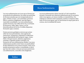 Índice
Roca Sedimentaria
Las rocas sedimentarias son rocas que se forman por
acumulación de sedimentos, los cuales son partículas
de diversos tamaños que son transportadas por el
agua, el hielo o el aire, y son sometidas a procesos
físicos y químicos (diagénesis), que dan lugar a
materiales consolidados. Las rocas sedimentarias
pueden formarse a las orillas de los ríos, en el fondo
de barrancos, valles, lagos, mares, y en las
desembocaduras de los ríos. Se hallan dispuestas
formando capas o estratos.
Existen procesos geológicos externos que actúan
sobre las rocas preexistentes, estos agentes las
meteorizan, transportan y depositan en diferentes
lugares dependiendo del transporte (agua, viento,
hielo). De igual manera, distintos organismos
animales o vegetales pueden contribuir a la
formación de rocas sedimentarias (fósiles). Las rocas
sedimentarias pueden existir hasta una profundidad
de diez kilómetros en la corteza terrestre. Estas rocas
pueden presentarse sueltas o consolidadas, es decir,
que han sido unidas a otras por procesos posteriores
a la sedimentación, conocidos como diagénesis.
Las rocas sedimentarias cubren más del 75 % de la superficie
terrestre, formando una cobertura sedimentaria que se encuentra
sobre rocas ígneas y, en menor medida, en metamórficas. Sin
embargo su volumen total es pequeño cuando se comparan sobre
todo con las rocas ígneas, que no solo forman la mayor parte de la
corteza, sino la totalidad del manto
 