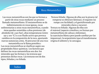 Índice
Roca Metamórfica
Las rocas metamórficas son las que se forman a
partir de otras rocas mediante un proceso
llamado metamorfismo. El metamorfismo se da
indistintamente en rocas ígneas, rocas
sedimentarias u otras rocas metamórficas, cuando
éstas quedan sometidas a altas presiones (de
alrededor de 1.500 bar), altas temperaturas (entre
150 y 200 °C) o a un fluido activo que provoca
cambios en la composición de la roca, aportando
nuevas sustancias a ésta. Al precursor de una roca
metamórfica se le llama protolito.1
Las rocas metamórficas se clasifican según sus
propiedades físico-químicas. Los factores que
definen las rocas metamórficas son dos: los
minerales que las forman y las texturas que
presentan dichas rocas. Las texturas son de dos
tipos, foliadas y no foliada.
Textura foliada: Algunas de ellas son la pizarra (al
romperse se obtienen láminas), el esquisto (se
rompe con facilidad) y el gneis(formado por
minerales claros y oscuros).
Textura no foliada: Algunas de ellas son
el mármol (aspecto cristalino y se forman por
metamorfismo de calizas y dolomías),
la cuarcita(es blanca pero puede cambiar por las
impurezas), la serpentinita (que al transformarse
origina el asbesto) y la cancagua.
 